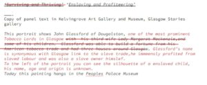 An edited text panel. Text "Surviving and Thriving" has a red line through it and is replaced with "Enslaving and Profiteering". Underneath is text "Copy of panel text in Kelvingrove Art Gallery and Museum, Glasgow stories gallery. This portrait shows John Glassford of Dougalston," Red text begins "one of the most prominent Tobacco Lords in Glasgow." A red line is through the text "with his thrid wife Lady Margaret Mackenzie, and some of his children. Glassford was able to build a fortune from his American tobacco trade and had three houses around Glasgow." Text in red replaces it with "Glassford's name is synonymous with Glasgow link to the slave trade, he immensely profited from slaved labour and was also a slave owner himself. To the left of the portrait you can see the silhouette of a enslaved child, his name, age and origin is unknown." Black text " Today this painting hangs in the Peoples Palace Museum."